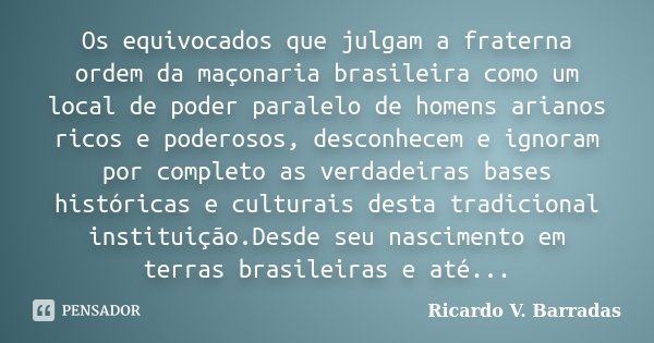 Os equivocados que julgam a fraterna ordem da maçonaria brasileira como um local de poder paralelo de homens arianos ricos e poderosos, desconhecem e ignoram po... Frase de RICARDO V. BARRADAS.