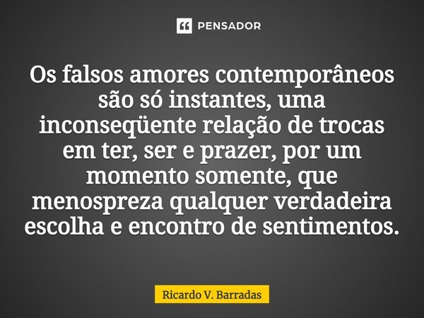 ⁠Os falsos amores contemporâneos são só instantes, uma inconseqüente relação de trocas em ter, ser e prazer, por um momento somente, que menospreza qualquer ver... Frase de Ricardo V. Barradas.