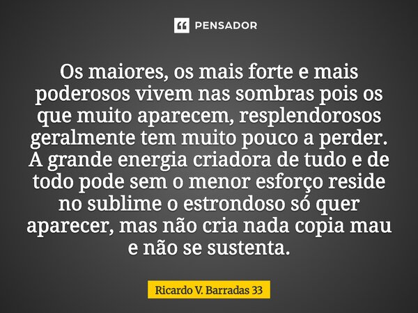 Os maiores, os mais forte e mais poderosos vivem nas sombras pois os que muito aparecem, resplendorosos geralmente tem muito pouco a perder. A grande energia c... Frase de RICARDO V. BARRADAS 33.