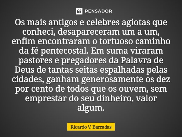 Os mais antigos e celebres agiotas que conheci, desapareceram um a um, enfim encontraram o tortuoso caminho da fé pentecostal⁠. Em suma viraram pastores e prega... Frase de Ricardo V. Barradas.