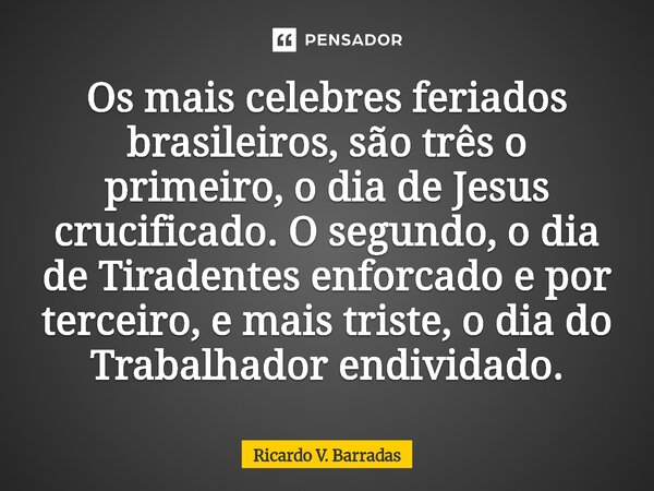 ⁠Os mais celebres feriados brasileiros, são três o primeiro, o dia de Jesus crucificado. O segundo, o dia de Tiradentes enforcado e por terceiro, e mais triste,... Frase de Ricardo V. Barradas.