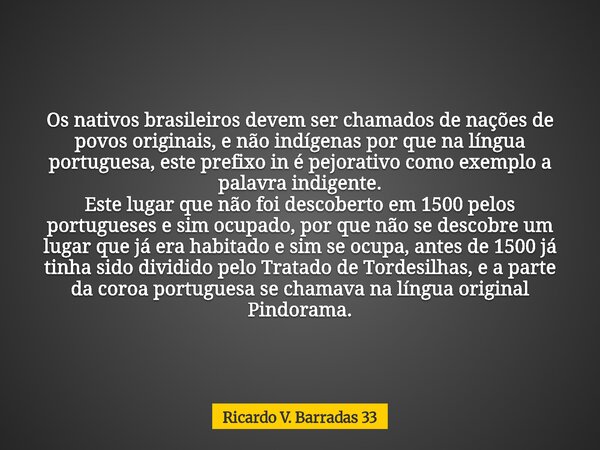 Os nativos brasileiros devem ser chamados de nações de povos originais, e não indígenas por que na língua portuguesa, este prefixo in é pejorativo como exemplo ... Frase de Ricardo V. Barradas 33.