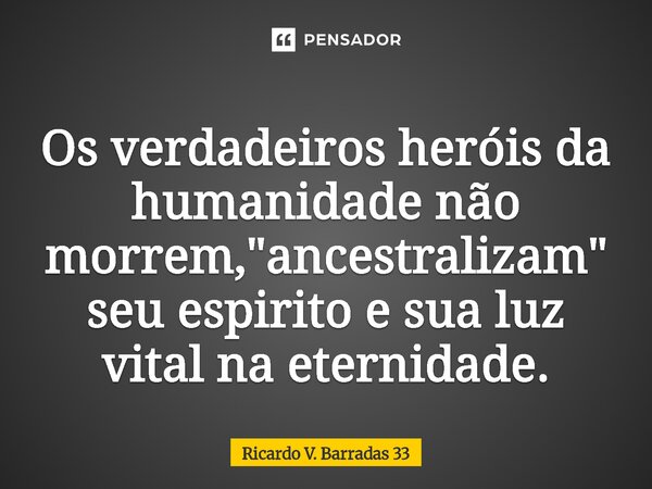 ⁠Os verdadeiros heróis da humanidade não morrem, "ancestralizam" seu espirito e sua luz vital na eternidade.... Frase de RICARDO V. BARRADAS 33.