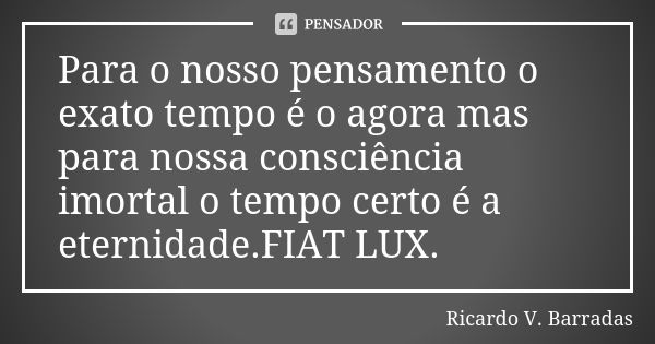 Para o nosso pensamento o exato tempo é o agora mas para nossa consciência imortal o tempo certo é a eternidade.FIAT LUX.... Frase de RICARDO V. BARRADAS.