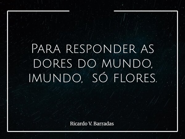 Para responder as dores do mundo, imundo, só flores.... Frase de Ricardo V. Barradas.