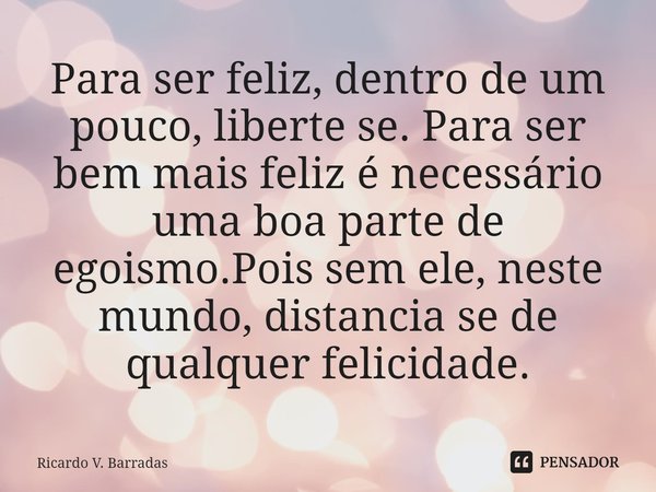 ⁠Para ser feliz, dentro de um pouco, liberte se. Para ser bem mais feliz é necessário uma boa parte de egoismo.Pois sem ele, neste mundo, distancia se de qualqu... Frase de Ricardo V. Barradas.