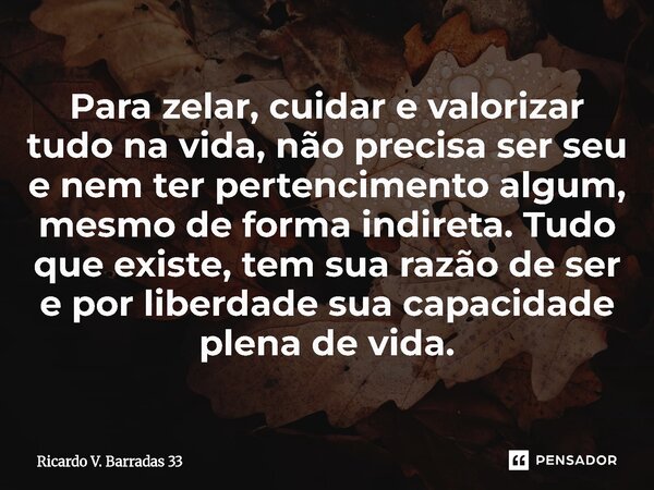 Para zelar, cuidar e valorizar tudo na vida, não precisa ser seu e nem ter pertencimento algum, mesmo de forma indireta. Tudo que existe, tem sua razão de ser ... Frase de RICARDO V. BARRADAS 33.
