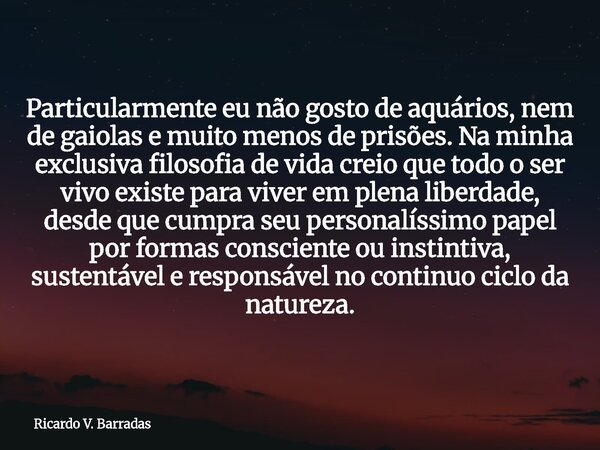 Particularmente eu não gosto de aquários, nem de gaiolas e muito menos de prisões. Na minha exclusiva filosofia de vida creio que todo o ser vivo existe para vi... Frase de Ricardo V. Barradas.