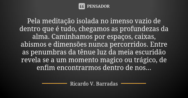 Pela meditação isolada no imenso vazio de dentro que é tudo, chegamos as profundezas da alma. Caminhamos por espaços, caixas, abismos e dimensões nunca percorri... Frase de RICARDO V. BARRADAS.