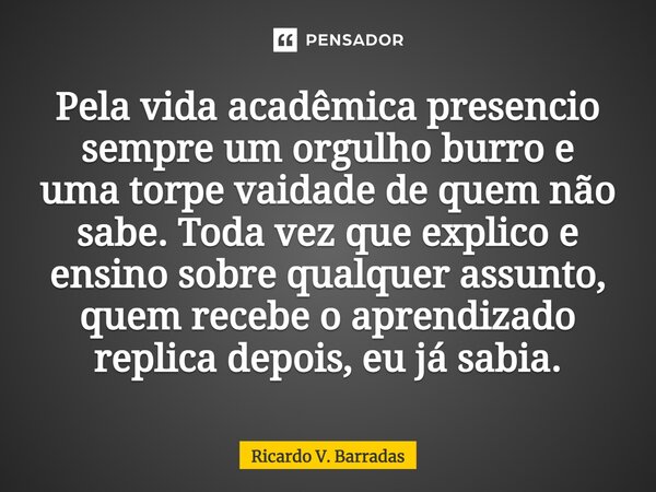 ⁠Pela vida acadêmica presencio sempre um orgulho burro e uma torpe vaidade de quem não sabe. Toda vez que explico e ensino sobre qualquer assunto, quem recebe o... Frase de Ricardo V. Barradas.