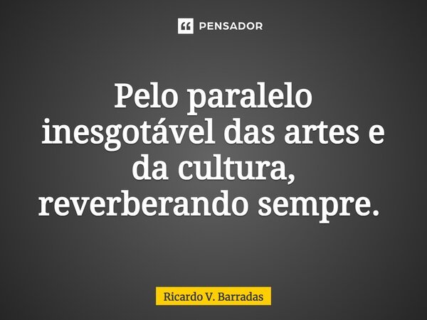 Pelo paralelo inesgotável das artes e da cultura, reverberando sempre. ⁠... Frase de Ricardo V. Barradas.
