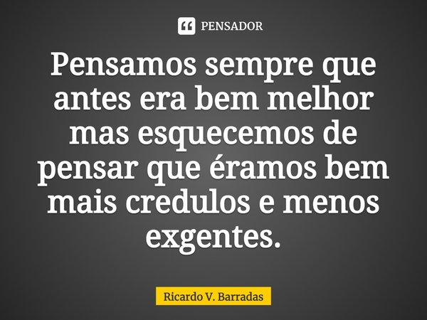 ⁠Pensamos sempre que antes era bem melhor mas esquecemos de pensar que éramos bem mais crédulos e menos exigentes.... Frase de Ricardo V. Barradas.