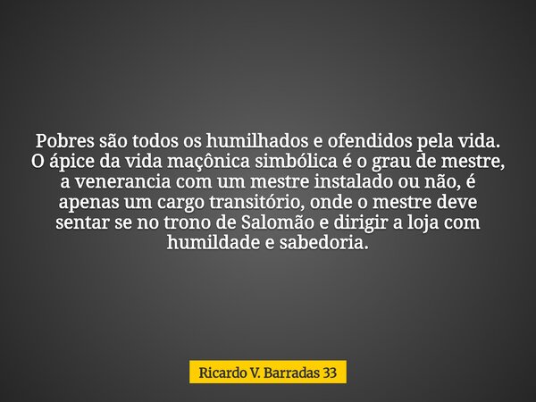 Pobres são todos os humilhados e ofendidos pela vida. O ápice da vida maçônica simbólica é o grau de mestre, a venerancia com um mestre instalado ou não, é apen... Frase de Ricardo V. Barradas 33.