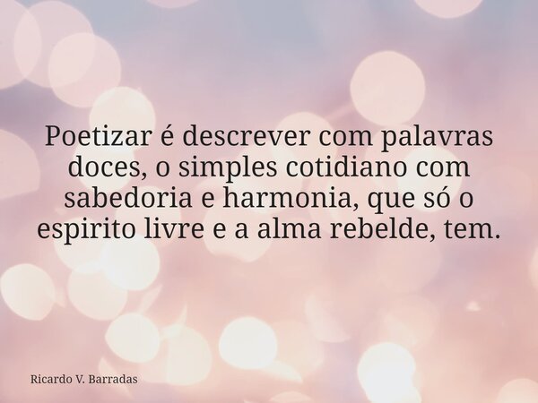 Poetizar é descrever com palavras doces, o simples cotidiano com sabedoria e harmonia, que só o espirito livre e a alma rebelde, tem.... Frase de Ricardo V. Barradas.