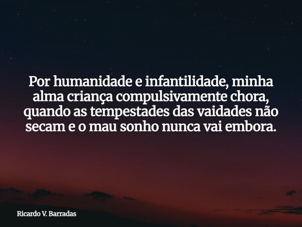Por humanidade e infantilidade, minha alma criança compulsivamente chora, quando as tempestades das vaidades não secam e o mau sonho nunca vai embora.... Frase de Ricardo V. Barradas.