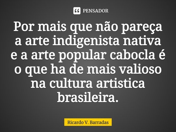 ⁠Por mais que não pareça a arte indigenista nativa e a arte popular cabocla é o que há de mais valioso na cultura artística brasileira.... Frase de Ricardo V. Barradas.