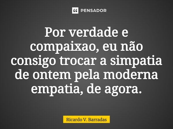 Por verdade e compaixão, eu não consigo trocar a simpatia de ontem pela moderna empatia, de agora.... Frase de Ricardo V. Barradas.