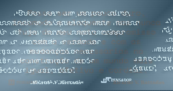 Posso ser um pouco duro, incomodo e eloquente mas nunca fujo do meu nato compromisso com a verdade e com as mudanças necessárias na construção de um mundo mais ... Frase de RICARDO V. BARRADAS.