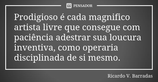 Prodigioso é cada magnifico artista livre que consegue com paciência adestrar sua loucura inventiva, como operaria disciplinada de si mesmo.... Frase de RICARDO V. BARRADAS.