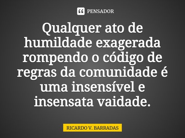 ⁠Qualquer ato de humildade exagerada rompendo o código de regras da comunidade é uma insensível e insensata vaidade.... Frase de Ricardo V. Barradas.