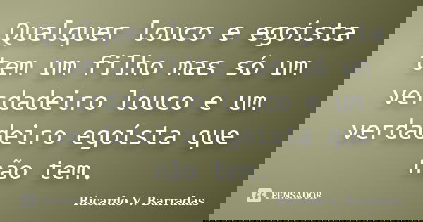 Qualquer louco e egoísta tem um filho mas só um verdadeiro louco e um verdadeiro egoísta que não tem.... Frase de Ricardo V. Barradas.