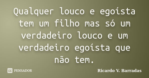 Qualquer louco e egoísta tem um filho mas só um verdadeiro louco e um verdadeiro egoísta que não tem.... Frase de Ricardo V. Barradas.