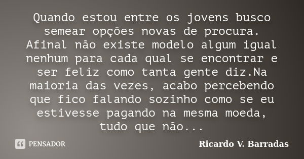 Quando estou entre os jovens busco semear opções novas de procura. Afinal não existe modelo algum igual nenhum para cada qual se encontrar e ser feliz como tant... Frase de RICARDO V. BARRADAS.