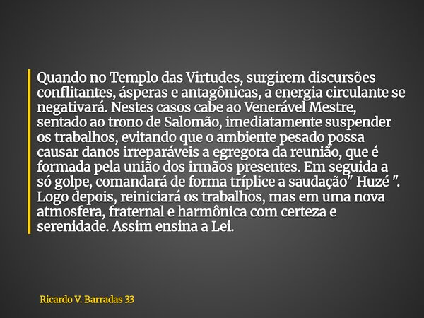 Quando no Templo das Virtudes, surgirem discursões conflitantes, ásperas e antagônicas, a energia circulante se negativará. Nestes casos cabe ao Venerável Mestr... Frase de Ricardo V. Barradas 33.