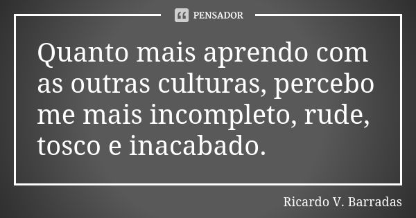 Quanto mais aprendo com as outras culturas, percebo me mais incompleto, rude, tosco e inacabado.... Frase de RICARDO V. BARRADAS.