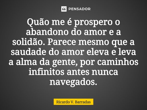 ⁠Quão me é prospero o abandono do amor e a solidão. Parece mesmo que a saudade do amor eleva e leva a alma da gente, por caminhos infinitos antes nunca navegado... Frase de Ricardo V. Barradas.