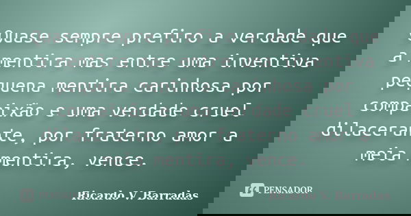 Quase sempre prefiro a verdade que a mentira mas entre uma inventiva pequena mentira carinhosa por compaixão e uma verdade cruel dilacerante, por fraterno amor ... Frase de RICARDO V. BARRADAS.