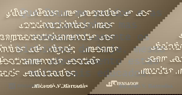 Que Deus me perdoe e as criancinhas mas comparativamente os bichinhos de hoje, mesmo sem adestramento estão muito mais educados.... Frase de Ricardo V. Barradas.