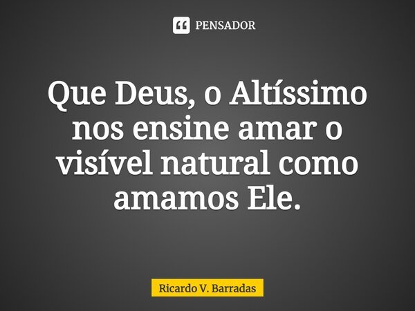 ⁠Que Deus, o Altíssimo nos ensine amar o visível natural como amamos Ele.... Frase de Ricardo V. Barradas.