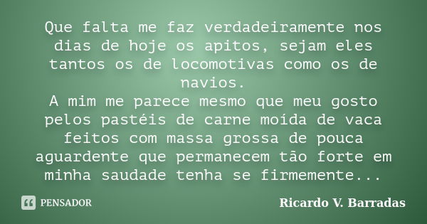 Que falta me faz verdadeiramente nos dias de hoje os apitos, sejam eles tantos os de locomotivas como os de navios. A mim me parece mesmo que meu gosto pelos pa... Frase de Ricardo V. Barradas.