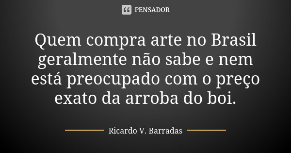 Quem compra arte no Brasil geralmente não sabe e nem está preocupado com o preço exato da arroba do boi.... Frase de RICARDO V. BARRADAS.