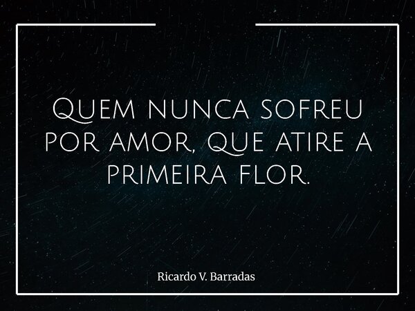 Quem nunca sofreu por amor, que atire a primeira flor.... Frase de Ricardo V. Barradas.