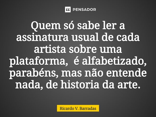 Quem só sabe ler a assinatura⁠ usual de cada artista sobre uma plataforma, é alfabetizado, parabéns, mas não entende nada, de historia da arte.... Frase de Ricardo V. Barradas.