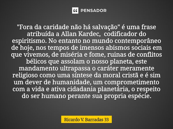  "Fora da caridade não há salvação" é uma frase atribuída a Allan Kardec, codificador do espiritismo. No entanto no mundo contemporâneo de hoje, nos ... Frase de RICARDO V. BARRADAS 33.