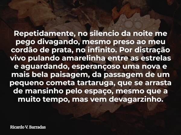 Repetidamente, no silencio da noite me pego divagando, mesmo preso ao meu cordão de prata, no infinito. Por distração vivo pulando amarelinha entre as estrelas ... Frase de Ricardo V. Barradas.