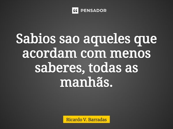 ⁠Sábios são aqueles que acordam com menos saberes, todas as manhãs.... Frase de Ricardo V. Barradas.