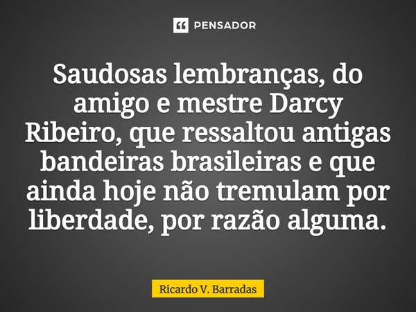 ⁠Saudosas lembranças, do amigo e mestre Darcy Ribeiro, que ressaltou antigas bandeiras brasileiras e que ainda hoje não tremulam por liberdade, por razão alguma... Frase de Ricardo V. Barradas.