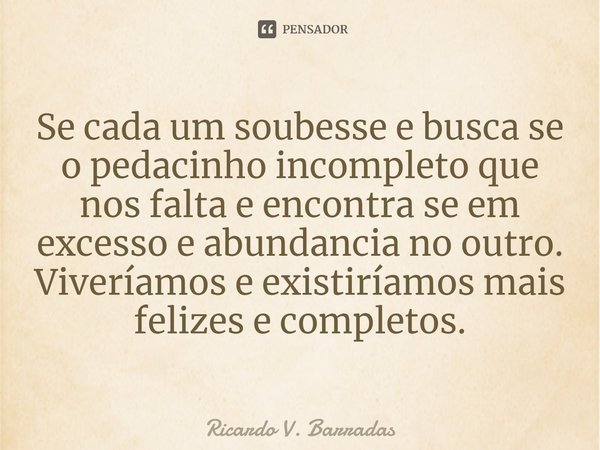 ⁠Se cada um soubesse e busca se o pedacinho incompleto que nos falta e encontra se em excesso e abundancia no outro. Viveríamos e existiríamos mais felizes e co... Frase de Ricardo V. Barradas.