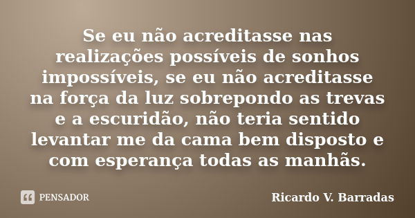 Se eu não acreditasse nas realizações possíveis de sonhos impossíveis, se eu não acreditasse na força da luz sobrepondo as trevas e a escuridão, não teria senti... Frase de RICARDO V. BARRADAS.