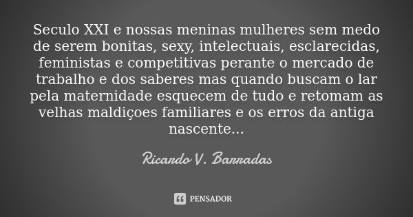 Seculo XXI e nossas meninas mulheres sem medo de serem bonitas, sexy, intelectuais, esclarecidas, feministas e competitivas perante o mercado de trabalho e dos ... Frase de RICARDO V. BARRADAS.