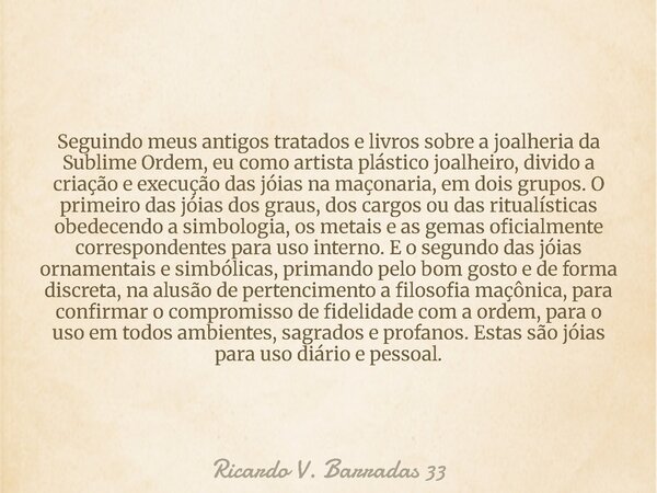 Seguindo meus antigos tratados e livros sobre a joalheria da Sublime Ordem, eu como artista plástico joalheiro, divido a criação e execução das jóias na maçonar... Frase de Ricardo V. Barradas 33.