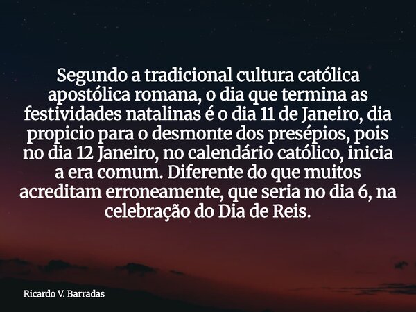 Segundo a tradicional cultura católica apostólica romana, o dia que termina as festividades natalinas é o dia 11 de Janeiro, dia propicio para o desmonte dos pr... Frase de Ricardo V. Barradas.