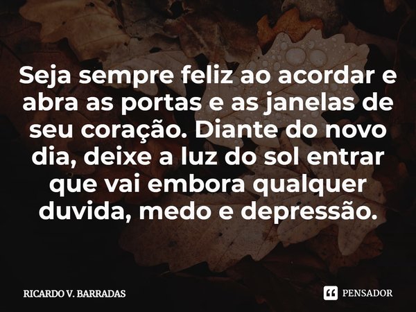 ⁠Seja sempre feliz ao acordar e abra as portas e as janelas de seu coração. Diante do novo dia, deixe a luz do sol entrar que vai embora qualquer duvida, medo e... Frase de Ricardo V. Barradas.