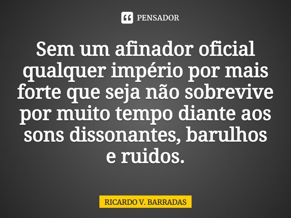 ⁠Sem um afinador oficial qualquer império por mais forte que seja não sobrevive por muito tempo diante aos sons dissonantes, barulhos e ruídos.... Frase de Ricardo V. Barradas.