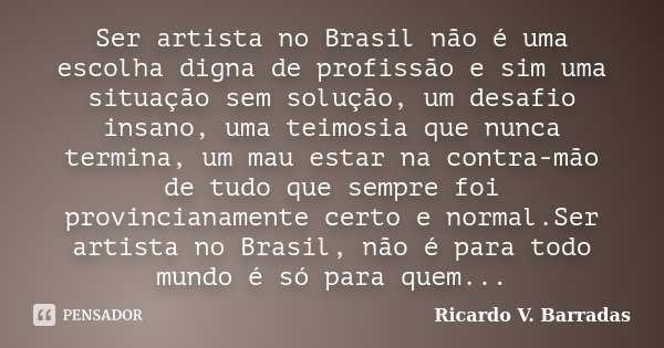 Ser artista no Brasil não é uma escolha digna de profissão e sim uma situação sem solução, um desafio insano, uma teimosia que nunca termina, um mau estar na co... Frase de RICARDO V. BARRADAS.
