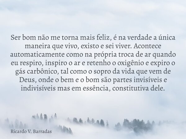 Ser bom não me torna mais feliz, é na verdade a única maneira que vivo, existo e sei viver. Acontece automaticamente como na própria troca de ar quando eu respi... Frase de Ricardo V. Barradas.